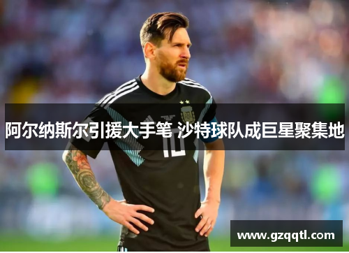 阿尔纳斯尔引援大手笔 沙特球队成巨星聚集地