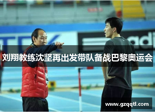 刘翔教练沈坚再出发带队备战巴黎奥运会